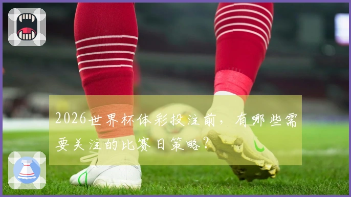 2026世界杯体彩投注前，有哪些需要关注的比赛日策略？